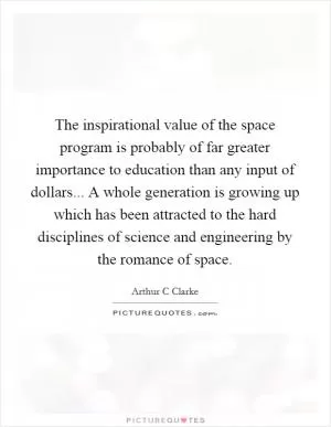 The inspirational value of the space program is probably of far greater importance to education than any input of dollars... A whole generation is growing up which has been attracted to the hard disciplines of science and engineering by the romance of space Picture Quote #1