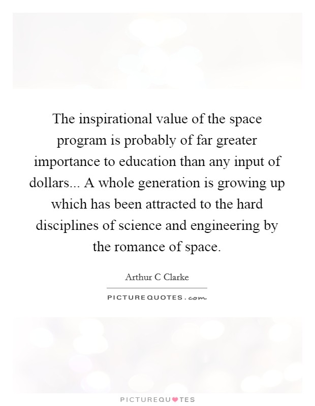 The inspirational value of the space program is probably of far greater importance to education than any input of dollars... A whole generation is growing up which has been attracted to the hard disciplines of science and engineering by the romance of space Picture Quote #1