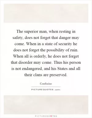 The superior man, when resting in safety, does not forget that danger may come. When in a state of security he does not forget the possibility of ruin. When all is orderly, he does not forget that disorder may come. Thus his person is not endangered, and his States and all their clans are preserved Picture Quote #1
