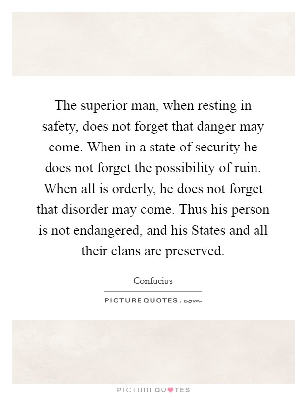 The superior man, when resting in safety, does not forget that danger may come. When in a state of security he does not forget the possibility of ruin. When all is orderly, he does not forget that disorder may come. Thus his person is not endangered, and his States and all their clans are preserved Picture Quote #1