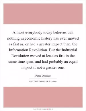Almost everybody today believes that nothing in economic history has ever moved as fast as, or had a greater impact than, the Information Revolution. But the Industrial Revolution moved at least as fast in the same time span, and had probably an equal impact if not a greater one Picture Quote #1