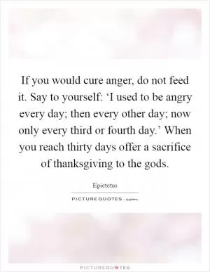 If you would cure anger, do not feed it. Say to yourself: ‘I used to be angry every day; then every other day; now only every third or fourth day.’ When you reach thirty days offer a sacrifice of thanksgiving to the gods Picture Quote #1