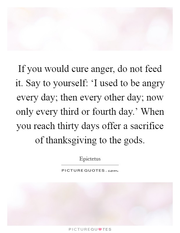 If you would cure anger, do not feed it. Say to yourself: ‘I used to be angry every day; then every other day; now only every third or fourth day.' When you reach thirty days offer a sacrifice of thanksgiving to the gods Picture Quote #1