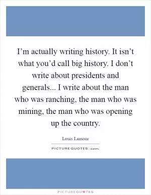 I’m actually writing history. It isn’t what you’d call big history. I don’t write about presidents and generals... I write about the man who was ranching, the man who was mining, the man who was opening up the country Picture Quote #1