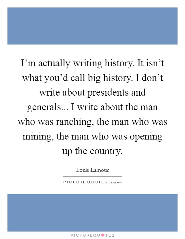 I'm actually writing history. It isn't what you'd call big history. I don't write about presidents and generals... I write about the man who was ranching, the man who was mining, the man who was opening up the country Picture Quote #1