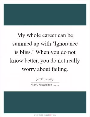 My whole career can be summed up with ‘Ignorance is bliss.’ When you do not know better, you do not really worry about failing Picture Quote #1