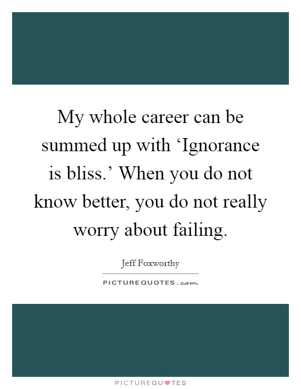 My whole career can be summed up with ‘Ignorance is bliss.' When you do not know better, you do not really worry about failing Picture Quote #1