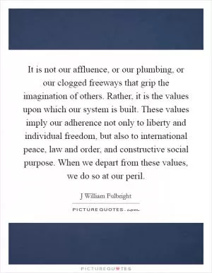 It is not our affluence, or our plumbing, or our clogged freeways that grip the imagination of others. Rather, it is the values upon which our system is built. These values imply our adherence not only to liberty and individual freedom, but also to international peace, law and order, and constructive social purpose. When we depart from these values, we do so at our peril Picture Quote #1