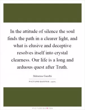 In the attitude of silence the soul finds the path in a clearer light, and what is elusive and deceptive resolves itself into crystal clearness. Our life is a long and arduous quest after Truth Picture Quote #1