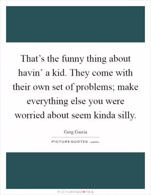 That’s the funny thing about havin’ a kid. They come with their own set of problems; make everything else you were worried about seem kinda silly Picture Quote #1