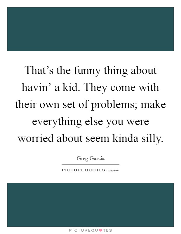 That's the funny thing about havin' a kid. They come with their own set of problems; make everything else you were worried about seem kinda silly Picture Quote #1