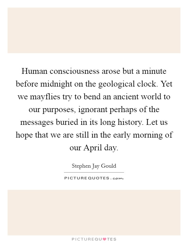 Human consciousness arose but a minute before midnight on the geological clock. Yet we mayflies try to bend an ancient world to our purposes, ignorant perhaps of the messages buried in its long history. Let us hope that we are still in the early morning of our April day Picture Quote #1