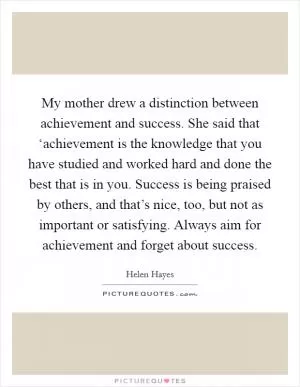My mother drew a distinction between achievement and success. She said that ‘achievement is the knowledge that you have studied and worked hard and done the best that is in you. Success is being praised by others, and that’s nice, too, but not as important or satisfying. Always aim for achievement and forget about success Picture Quote #1