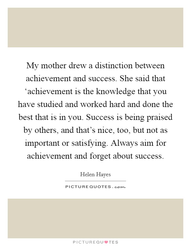 My mother drew a distinction between achievement and success. She said that ‘achievement is the knowledge that you have studied and worked hard and done the best that is in you. Success is being praised by others, and that's nice, too, but not as important or satisfying. Always aim for achievement and forget about success Picture Quote #1
