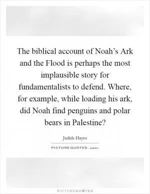 The biblical account of Noah’s Ark and the Flood is perhaps the most implausible story for fundamentalists to defend. Where, for example, while loading his ark, did Noah find penguins and polar bears in Palestine? Picture Quote #1
