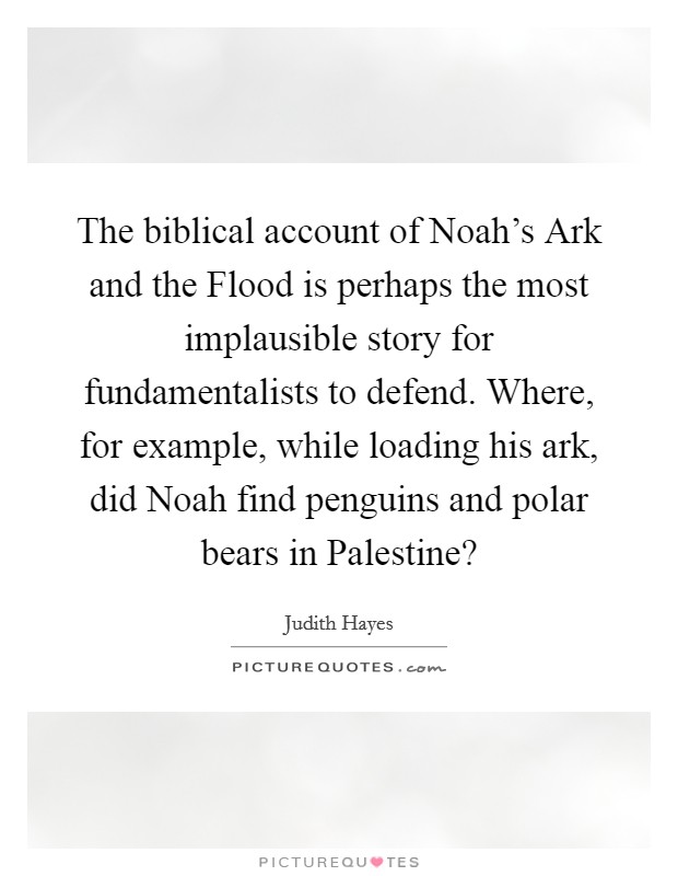 The biblical account of Noah's Ark and the Flood is perhaps the most implausible story for fundamentalists to defend. Where, for example, while loading his ark, did Noah find penguins and polar bears in Palestine? Picture Quote #1