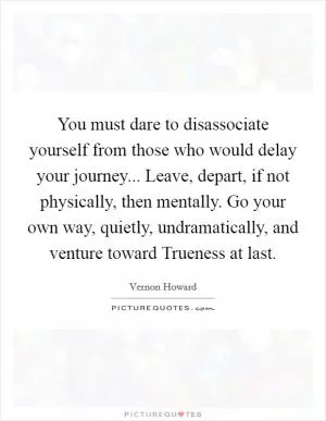 You must dare to disassociate yourself from those who would delay your journey... Leave, depart, if not physically, then mentally. Go your own way, quietly, undramatically, and venture toward Trueness at last Picture Quote #1