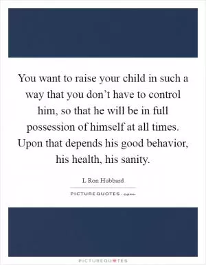 You want to raise your child in such a way that you don’t have to control him, so that he will be in full possession of himself at all times. Upon that depends his good behavior, his health, his sanity Picture Quote #1