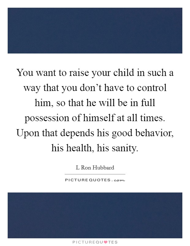 You want to raise your child in such a way that you don't have to control him, so that he will be in full possession of himself at all times. Upon that depends his good behavior, his health, his sanity Picture Quote #1