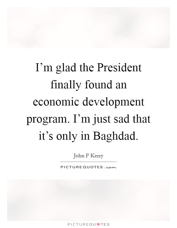 I'm glad the President finally found an economic development program. I'm just sad that it's only in Baghdad Picture Quote #1