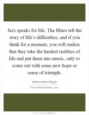 Jazz speaks for life. The Blues tell the story of life’s difficulties, and if you think for a moment, you will realize that they take the hardest realities of life and put them into music, only to come out with some new hope or sense of triumph Picture Quote #1