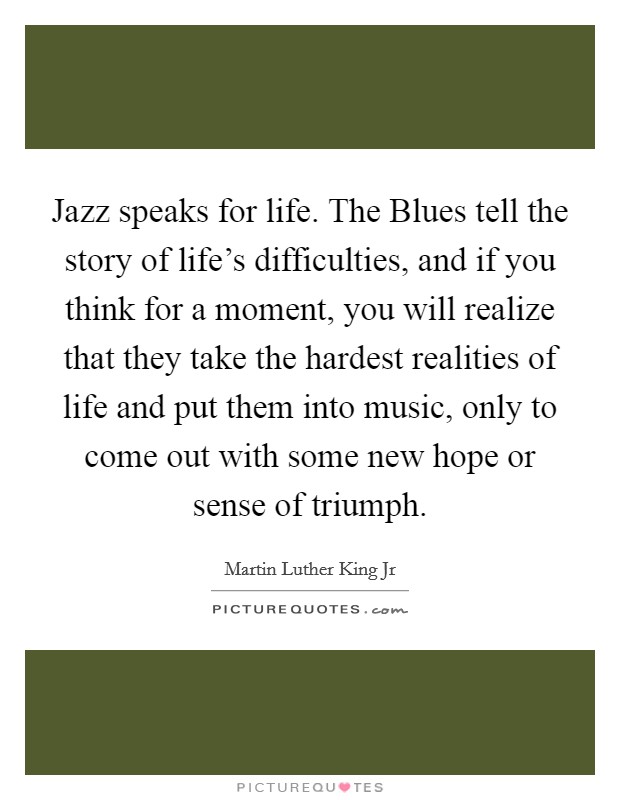 Jazz speaks for life. The Blues tell the story of life's difficulties, and if you think for a moment, you will realize that they take the hardest realities of life and put them into music, only to come out with some new hope or sense of triumph Picture Quote #1