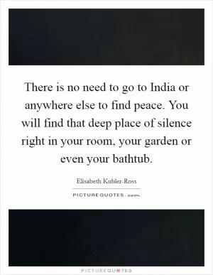There is no need to go to India or anywhere else to find peace. You will find that deep place of silence right in your room, your garden or even your bathtub Picture Quote #1