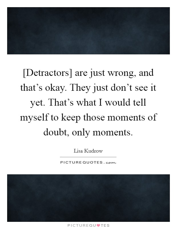 [Detractors] are just wrong, and that's okay. They just don't see it yet. That's what I would tell myself to keep those moments of doubt, only moments Picture Quote #1