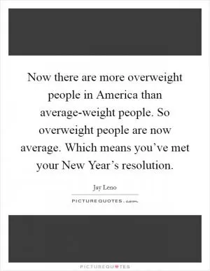 Now there are more overweight people in America than average-weight people. So overweight people are now average. Which means you’ve met your New Year’s resolution Picture Quote #1