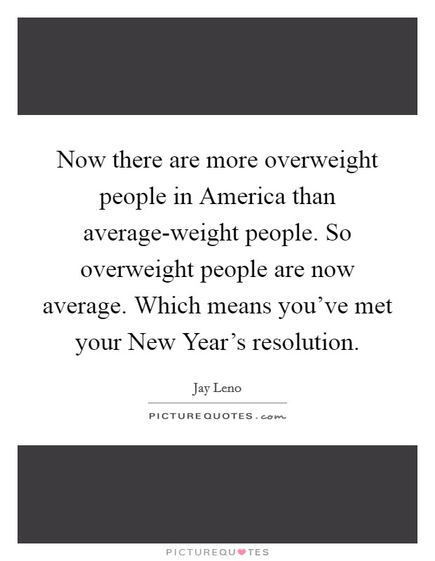 Now there are more overweight people in America than average-weight people. So overweight people are now average. Which means you've met your New Year's resolution Picture Quote #1