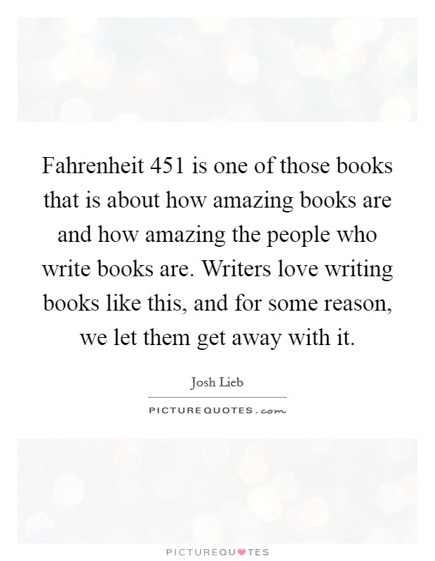 Fahrenheit 451 is one of those books that is about how amazing books are and how amazing the people who write books are. Writers love writing books like this, and for some reason, we let them get away with it Picture Quote #1
