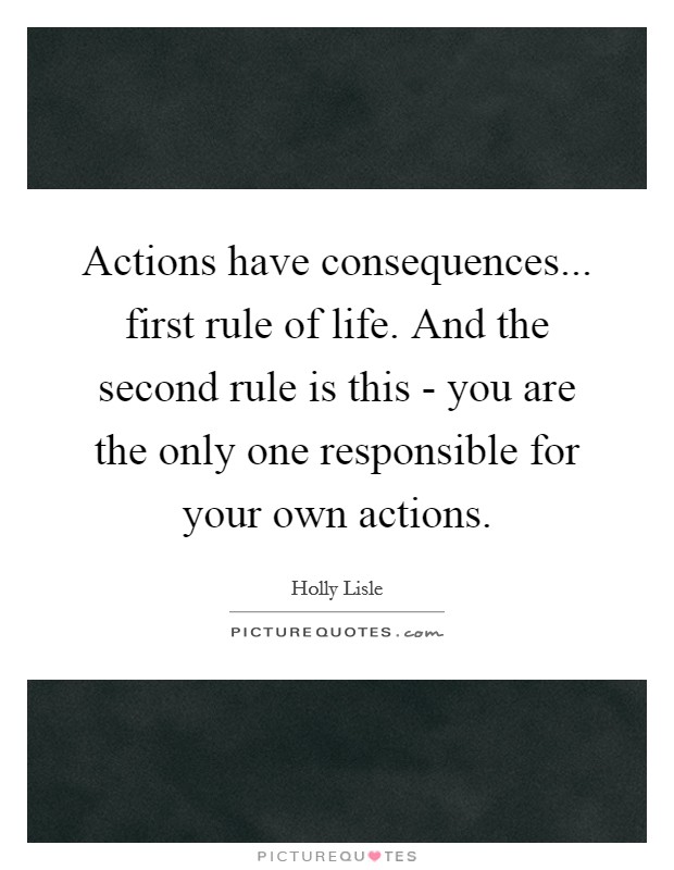 Actions have consequences... first rule of life. And the second rule is this - you are the only one responsible for your own actions Picture Quote #1