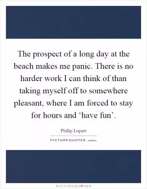 The prospect of a long day at the beach makes me panic. There is no harder work I can think of than taking myself off to somewhere pleasant, where I am forced to stay for hours and ‘have fun’ Picture Quote #1