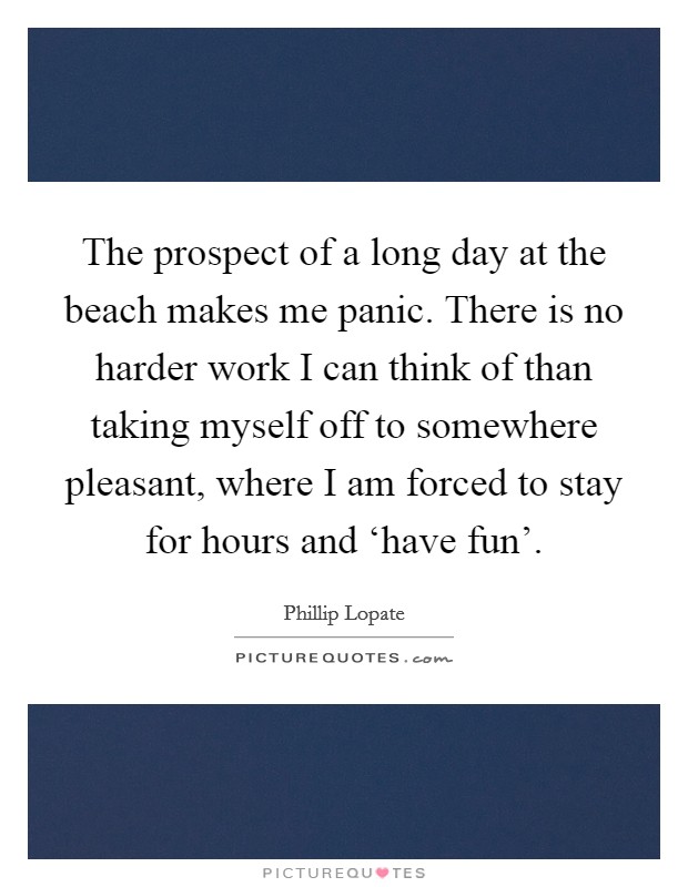 The prospect of a long day at the beach makes me panic. There is no harder work I can think of than taking myself off to somewhere pleasant, where I am forced to stay for hours and ‘have fun’ Picture Quote #1