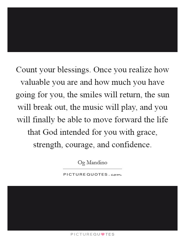 Count your blessings. Once you realize how valuable you are and how much you have going for you, the smiles will return, the sun will break out, the music will play, and you will finally be able to move forward the life that God intended for you with grace, strength, courage, and confidence Picture Quote #1