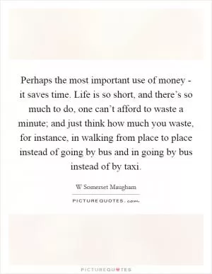 Perhaps the most important use of money - it saves time. Life is so short, and there’s so much to do, one can’t afford to waste a minute; and just think how much you waste, for instance, in walking from place to place instead of going by bus and in going by bus instead of by taxi Picture Quote #1
