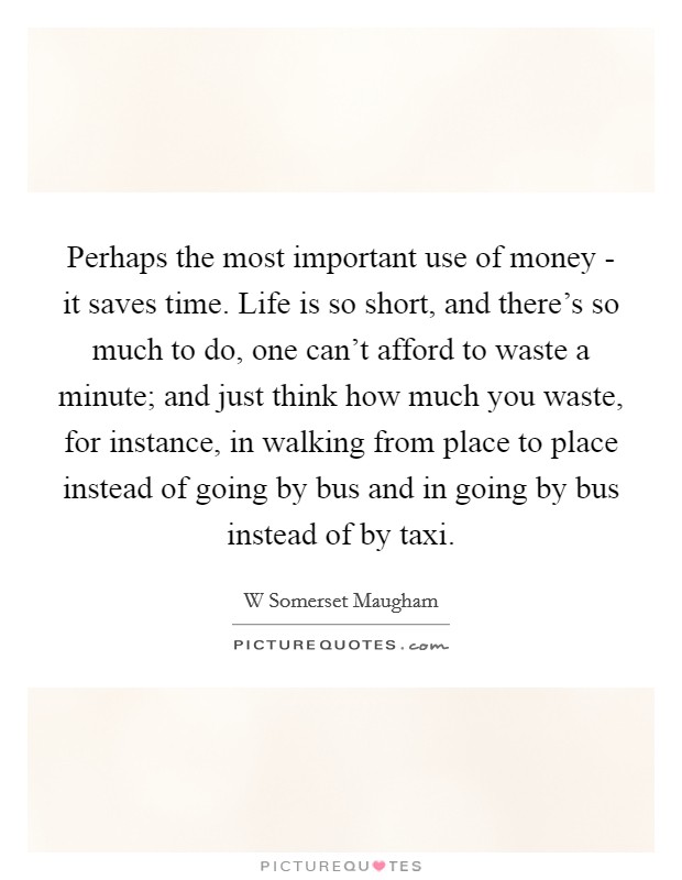 Perhaps the most important use of money - it saves time. Life is so short, and there's so much to do, one can't afford to waste a minute; and just think how much you waste, for instance, in walking from place to place instead of going by bus and in going by bus instead of by taxi Picture Quote #1