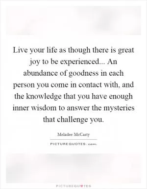 Live your life as though there is great joy to be experienced... An abundance of goodness in each person you come in contact with, and the knowledge that you have enough inner wisdom to answer the mysteries that challenge you Picture Quote #1