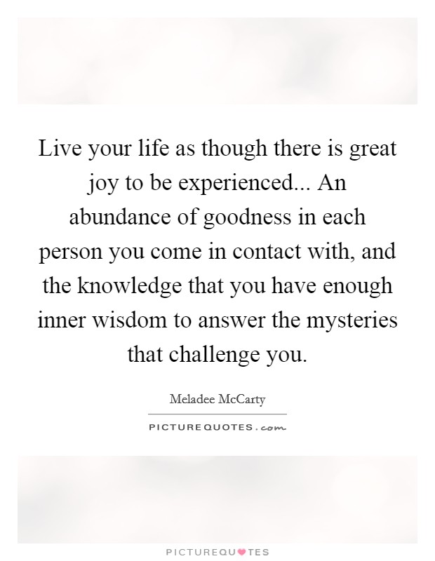 Live your life as though there is great joy to be experienced... An abundance of goodness in each person you come in contact with, and the knowledge that you have enough inner wisdom to answer the mysteries that challenge you Picture Quote #1