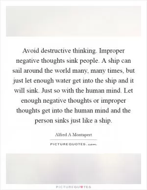 Avoid destructive thinking. Improper negative thoughts sink people. A ship can sail around the world many, many times, but just let enough water get into the ship and it will sink. Just so with the human mind. Let enough negative thoughts or improper thoughts get into the human mind and the person sinks just like a ship Picture Quote #1