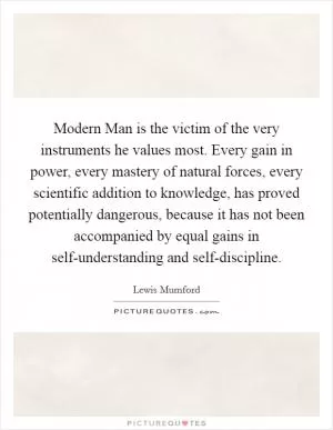 Modern Man is the victim of the very instruments he values most. Every gain in power, every mastery of natural forces, every scientific addition to knowledge, has proved potentially dangerous, because it has not been accompanied by equal gains in self-understanding and self-discipline Picture Quote #1