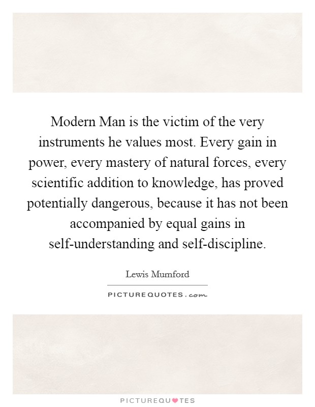 Modern Man is the victim of the very instruments he values most. Every gain in power, every mastery of natural forces, every scientific addition to knowledge, has proved potentially dangerous, because it has not been accompanied by equal gains in self-understanding and self-discipline Picture Quote #1
