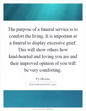 The purpose of a funeral service is to comfort the living. It is important at a funeral to display excessive grief. This will show others how kind-hearted and loving you are and their improved opinion of you will be very comforting Picture Quote #1