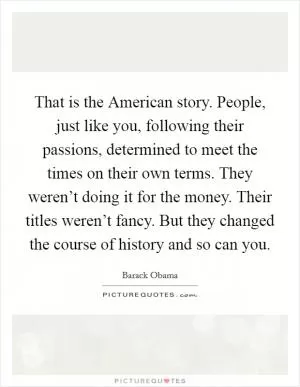 That is the American story. People, just like you, following their passions, determined to meet the times on their own terms. They weren’t doing it for the money. Their titles weren’t fancy. But they changed the course of history and so can you Picture Quote #1
