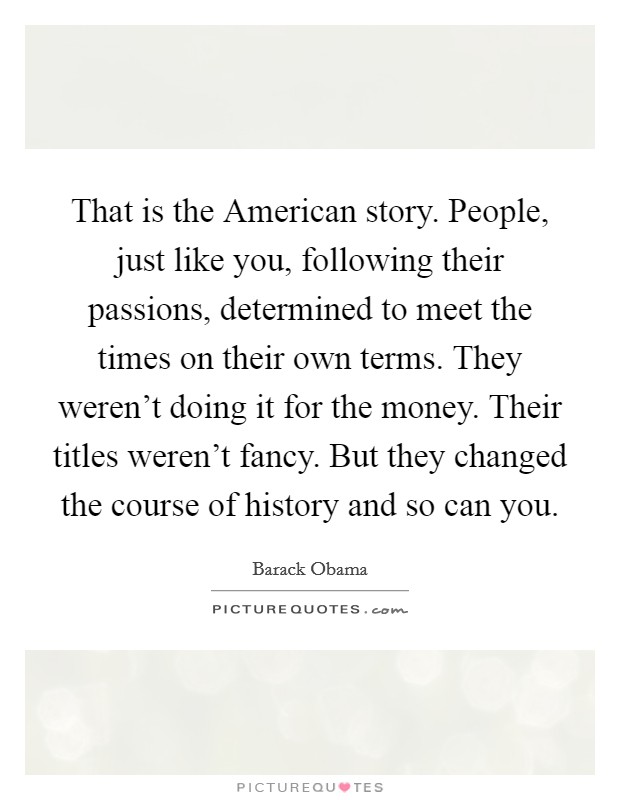 That is the American story. People, just like you, following their passions, determined to meet the times on their own terms. They weren't doing it for the money. Their titles weren't fancy. But they changed the course of history and so can you Picture Quote #1