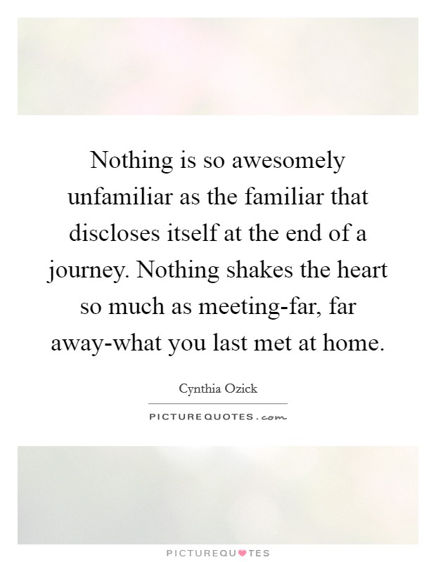 Nothing is so awesomely unfamiliar as the familiar that discloses itself at the end of a journey. Nothing shakes the heart so much as meeting-far, far away-what you last met at home Picture Quote #1