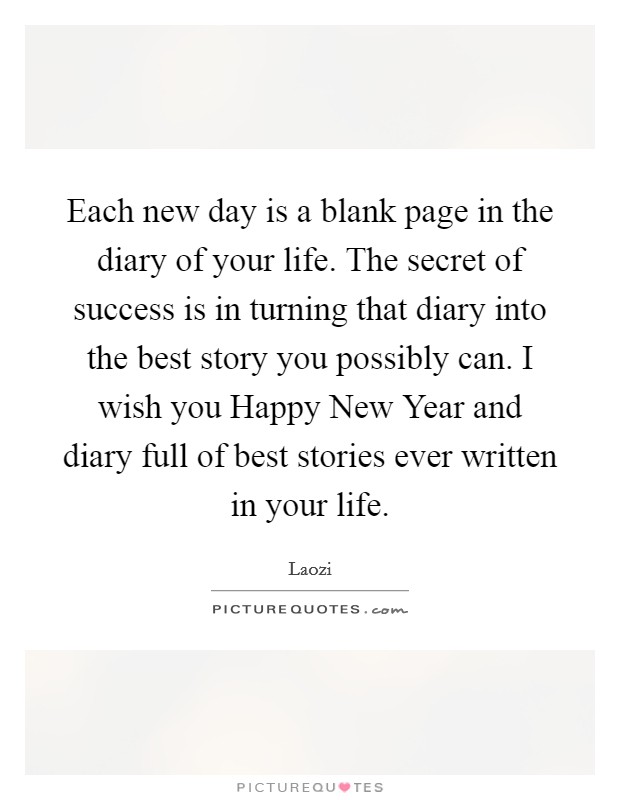 Each new day is a blank page in the diary of your life. The secret of success is in turning that diary into the best story you possibly can. I wish you Happy New Year and diary full of best stories ever written in your life Picture Quote #1