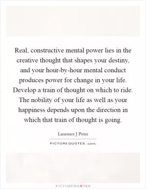 Real, constructive mental power lies in the creative thought that shapes your destiny, and your hour-by-hour mental conduct produces power for change in your life. Develop a train of thought on which to ride. The nobility of your life as well as your happiness depends upon the direction in which that train of thought is going Picture Quote #1