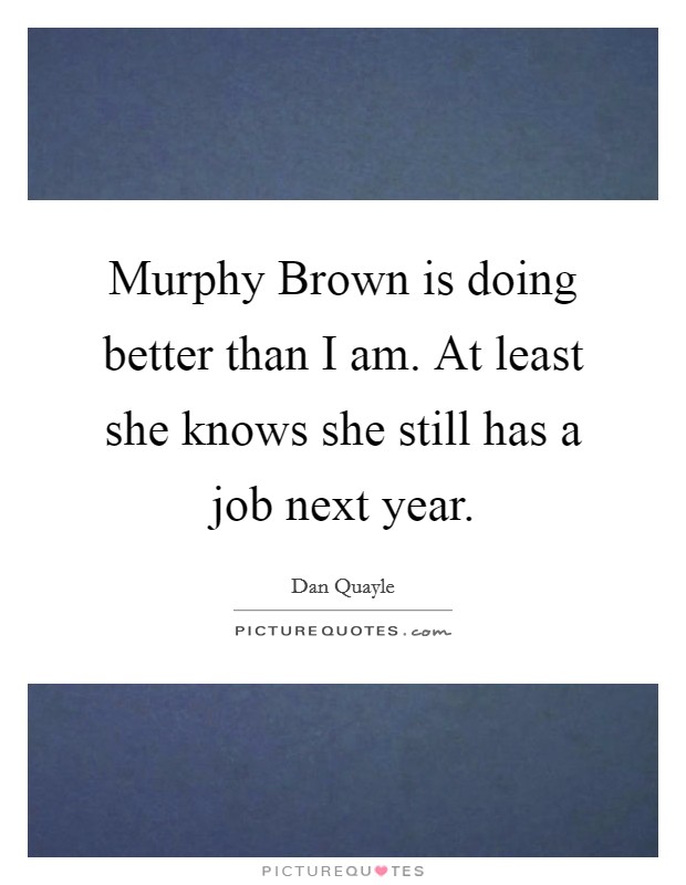 Murphy Brown is doing better than I am. At least she knows she still has a job next year Picture Quote #1