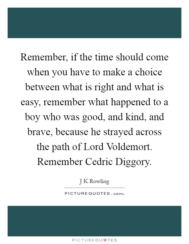 Remember, if the time should come when you have to make a choice between what is right and what is easy, remember what happened to a boy who was good, and kind, and brave, because he strayed across the path of Lord Voldemort. Remember Cedric Diggory Picture Quote #1